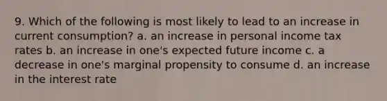 9. Which of the following is most likely to lead to an increase in current consumption? a. an increase in personal income tax rates b. an increase in one's expected future income c. a decrease in one's marginal propensity to consume d. an increase in the interest rate