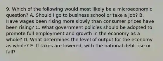 9. Which of the following would most likely be a microeconomic question? A. Should I go to business school or take a job? B. Have wages been rising more slowly than consumer prices have been rising? C. What government policies should be adopted to promote full employment and growth in the economy as a whole? D. What determines the level of output for the economy as whole? E. If taxes are lowered, with the national debt rise or fall?