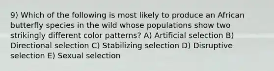 9) Which of the following is most likely to produce an African butterfly species in the wild whose populations show two strikingly different color patterns? A) Artificial selection B) Directional selection C) Stabilizing selection D) Disruptive selection E) Sexual selection