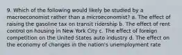 9. Which of the following would likely be studied by a macroeconomist rather than a microeconomist? a. The effect of raising the gasoline tax on transit ridership b. The effect of rent control on housing in New York City c. The effect of foreign competition on the United States auto industry d. The effect on the economy of changes in the nation's unemployment rate