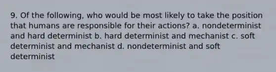 9. Of the following, who would be most likely to take the position that humans are responsible for their actions? a. nondeterminist and hard determinist b. hard determinist and mechanist c. soft determinist and mechanist d. nondeterminist and soft determinist