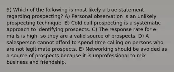 9) Which of the following is most likely a true statement regarding prospecting? A) Personal observation is an unlikely prospecting technique. B) Cold call prospecting is a systematic approach to identifying prospects. C) The response rate for e-mails is high, so they are a valid source of prospects. D) A salesperson cannot afford to spend time calling on persons who are not legitimate prospects. E) Networking should be avoided as a source of prospects because it is unprofessional to mix business and friendship.