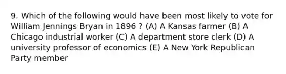 9. Which of the following would have been most likely to vote for William Jennings Bryan in 1896 ? (A) A Kansas farmer (B) A Chicago industrial worker (C) A department store clerk (D) A university professor of economics (E) A New York Republican Party member