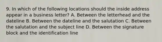 9. In which of the following locations should the inside address appear in a business letter? A. Between the letterhead and the dateline B. Between the dateline and the salutation C. Between the salutation and the subject line D. Between the signature block and the identification line