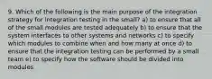 9. Which of the following is the main purpose of the integration strategy for integration testing in the small? a) to ensure that all of the small modules are tested adequately b) to ensure that the system interfaces to other systems and networks c) to specify which modules to combine when and how many at once d) to ensure that the integration testing can be performed by a small team e) to specify how the software should be divided into modules