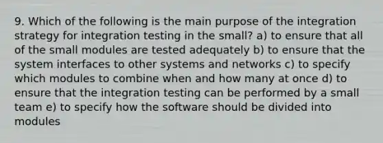 9. Which of the following is the main purpose of the integration strategy for integration testing in the small? a) to ensure that all of the small modules are tested adequately b) to ensure that the system interfaces to other systems and networks c) to specify which modules to combine when and how many at once d) to ensure that the integration testing can be performed by a small team e) to specify how the software should be divided into modules