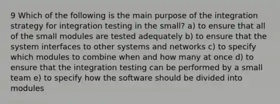 9 Which of the following is the main purpose of the integration strategy for integration testing in the small? a) to ensure that all of the small modules are tested adequately b) to ensure that the system interfaces to other systems and networks c) to specify which modules to combine when and how many at once d) to ensure that the integration testing can be performed by a small team e) to specify how the software should be divided into modules