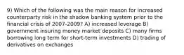 9) Which of the following was the main reason for increased counterparty risk in the shadow banking system prior to the financial crisis of 2007-2009? A) increased leverage B) government insuring money market deposits C) many firms borrowing long term for short-term investments D) trading of derivatives on exchanges