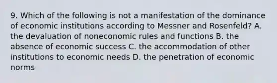 9. Which of the following is not a manifestation of the dominance of economic institutions according to Messner and Rosenfeld? A. the devaluation of noneconomic rules and functions B. the absence of economic success C. the accommodation of other institutions to economic needs D. the penetration of economic norms