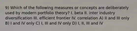 9) Which of the following measures or concepts are deliberately used by modern portfolio theory? I. beta II. inter industry diversification III. efficient frontier IV. correlation A) II and III only B) I and IV only C) I, III and IV only D) I, II, III and IV