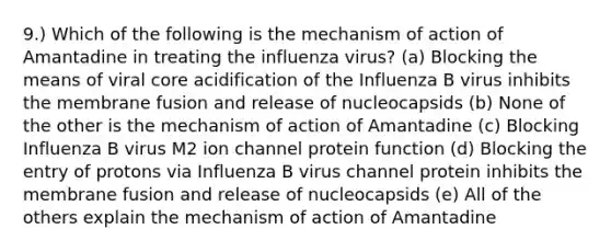 9.) Which of the following is the mechanism of action of Amantadine in treating the influenza virus? (a) Blocking the means of viral core acidification of the Influenza B virus inhibits the membrane fusion and release of nucleocapsids (b) None of the other is the mechanism of action of Amantadine (c) Blocking Influenza B virus M2 ion channel protein function (d) Blocking the entry of protons via Influenza B virus channel protein inhibits the membrane fusion and release of nucleocapsids (e) All of the others explain the mechanism of action of Amantadine