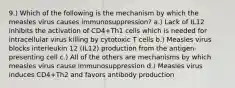 9.) Which of the following is the mechanism by which the measles virus causes immunosuppression? a.) Lack of IL12 inhibits the activation of CD4+Th1 cells which is needed for intracellular virus killing by cytotoxic T cells b.) Measles virus blocks interleukin 12 (IL12) production from the antigen-presenting cell c.) All of the others are mechanisms by which measles virus cause immunosuppression d.) Measles virus induces CD4+Th2 and favors antibody production