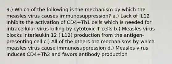 9.) Which of the following is the mechanism by which the measles virus causes immunosuppression? a.) Lack of IL12 inhibits the activation of CD4+Th1 cells which is needed for intracellular virus killing by cytotoxic T cells b.) Measles virus blocks interleukin 12 (IL12) production from the antigen-presenting cell c.) All of the others are mechanisms by which measles virus cause immunosuppression d.) Measles virus induces CD4+Th2 and favors antibody production