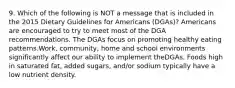 9. Which of the following is NOT a message that is included in the 2015 Dietary Guidelines for Americans (DGAs)? Americans are encouraged to try to meet most of the DGA recommendations. The DGAs focus on promoting healthy eating patterns.Work, community, home and school environments significantly affect our ability to implement theDGAs. Foods high in saturated fat, added sugars, and/or sodium typically have a low nutrient density.