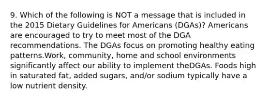 9. Which of the following is NOT a message that is included in the 2015 Dietary Guidelines for Americans (DGAs)? Americans are encouraged to try to meet most of the DGA recommendations. The DGAs focus on promoting healthy eating patterns.Work, community, home and school environments significantly affect our ability to implement theDGAs. Foods high in saturated fat, added sugars, and/or sodium typically have a low nutrient density.