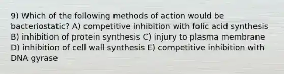 9) Which of the following methods of action would be bacteriostatic? A) competitive inhibition with folic acid synthesis B) inhibition of protein synthesis C) injury to plasma membrane D) inhibition of cell wall synthesis E) competitive inhibition with DNA gyrase