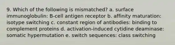 9. Which of the following is mismatched? a. surface immunoglobulin: B-cell antigen receptor b. affinity maturation: isotype switching c. constant region of antibodies: binding to complement proteins d. activation-induced cytidine deaminase: somatic hypermutation e. switch sequences: class switching