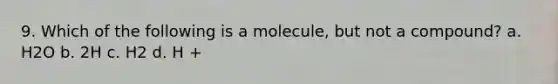 9. Which of the following is a molecule, but not a compound? a. H2O b. 2H c. H2 d. H +