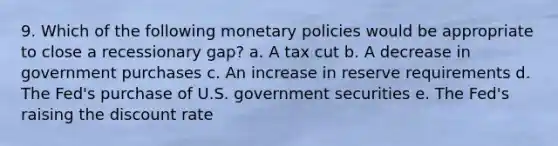 9. Which of the following monetary policies would be appropriate to close a recessionary gap? a. A tax cut b. A decrease in government purchases c. An increase in reserve requirements d. The Fed's purchase of U.S. government securities e. The Fed's raising the discount rate