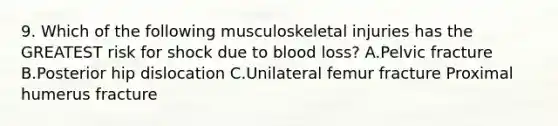 9. Which of the following musculoskeletal injuries has the GREATEST risk for shock due to blood loss? A.Pelvic fracture B.Posterior hip dislocation C.Unilateral femur fracture Proximal humerus fracture