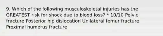 9. Which of the following musculoskeletal injuries has the GREATEST risk for shock due to blood loss? * 10/10 Pelvic fracture Posterior hip dislocation Unilateral femur fracture Proximal humerus fracture