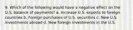 9. Which of the following would have a negative effect on the U.S. balance of payments? a. Increase U.S. exports to foreign countries b. Foreign purchases of U.S. securities c. New U.S. investments abroad d. New foreign investments in the U.S.