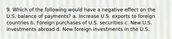 9. Which of the following would have a negative effect on the U.S. balance of payments? a. Increase U.S. exports to foreign countries b. Foreign purchases of U.S. securities c. New U.S. investments abroad d. New foreign investments in the U.S.