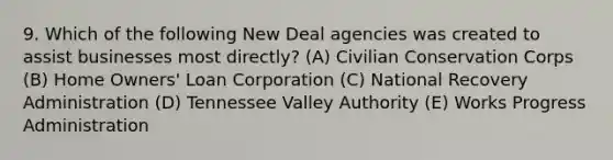 9. Which of the following New Deal agencies was created to assist businesses most directly? (A) Civilian Conservation Corps (B) Home Owners' Loan Corporation (C) National Recovery Administration (D) Tennessee Valley Authority (E) Works Progress Administration