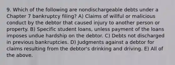 9. Which of the following are nondischargeable debts under a Chapter 7 bankruptcy filing? A) Claims of willful or malicious conduct by the debtor that caused injury to another person or property. B) Specific student loans, unless payment of the loans imposes undue hardship on the debtor. C) Debts not discharged in previous bankruptcies. D) Judgments against a debtor for claims resulting from the debtor's drinking and driving. E) All of the above.