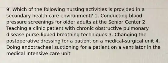 9. Which of the following nursing activities is provided in a secondary health care environment? 1. Conducting blood pressure screenings for older adults at the Senior Center 2. Teaching a clinic patient with chronic obstructive pulmonary disease purse-lipped breathing techniques 3. Changing the postoperative dressing for a patient on a medical-surgical unit 4. Doing endotracheal suctioning for a patient on a ventilator in the medical intensive care unit