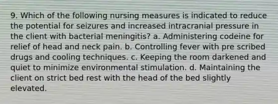 9. Which of the following nursing measures is indicated to reduce the potential for seizures and increased intracranial pressure in the client with bacterial meningitis? a. Administering codeine for relief of head and neck pain. b. Controlling fever with pre scribed drugs and cooling techniques. c. Keeping the room darkened and quiet to minimize environmental stimulation. d. Maintaining the client on strict bed rest with the head of the bed slightly elevated.