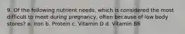 9. Of the following nutrient needs, which is considered the most difficult to meet during pregnancy, often because of low body stores? a. Iron b. Protein c. Vitamin D d. Vitamin B6