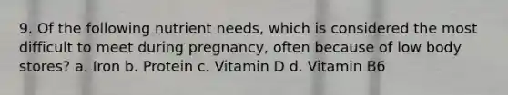 9. Of the following nutrient needs, which is considered the most difficult to meet during pregnancy, often because of low body stores? a. Iron b. Protein c. Vitamin D d. Vitamin B6