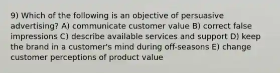 9) Which of the following is an objective of persuasive advertising? A) communicate customer value B) correct false impressions C) describe available services and support D) keep the brand in a customer's mind during off-seasons E) change customer perceptions of product value