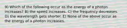 9) Which of the following occur as the energy of a photon increases? B) the speed increases. C) the frequency decreases. D) the wavelength gets shorter. E) None of the above occur as the energy of a photon increases.