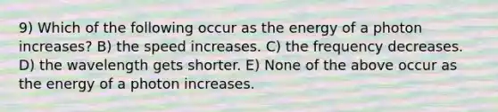 9) Which of the following occur as the energy of a photon increases? B) the speed increases. C) the frequency decreases. D) the wavelength gets shorter. E) None of the above occur as the energy of a photon increases.