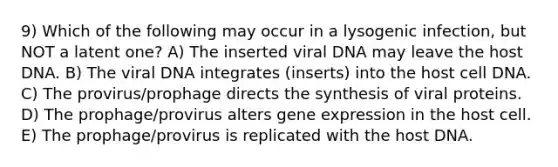 9) Which of the following may occur in a lysogenic infection, but NOT a latent one? A) The inserted viral DNA may leave the host DNA. B) The viral DNA integrates (inserts) into the host cell DNA. C) The provirus/prophage directs the synthesis of viral proteins. D) The prophage/provirus alters gene expression in the host cell. E) The prophage/provirus is replicated with the host DNA.