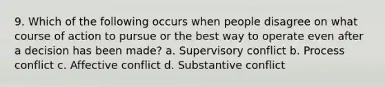 9. Which of the following occurs when people disagree on what course of action to pursue or the best way to operate even after a decision has been made? a. Supervisory conflict b. Process conflict c. Affective conflict d. Substantive conflict