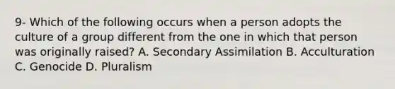 9- Which of the following occurs when a person adopts the culture of a group different from the one in which that person was originally raised? A. Secondary Assimilation B. Acculturation C. Genocide D. Pluralism