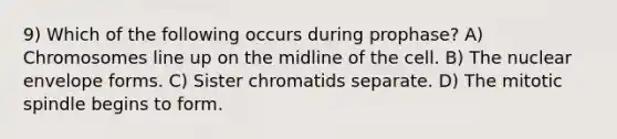 9) Which of the following occurs during prophase? A) Chromosomes line up on the midline of the cell. B) The nuclear envelope forms. C) Sister chromatids separate. D) The mitotic spindle begins to form.