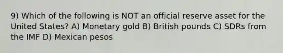 9) Which of the following is NOT an official reserve asset for the United States? A) Monetary gold B) British pounds C) SDRs from the IMF D) Mexican pesos