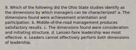 9. Which of the following did the Ohio State studies identify as the dimensions by which managers can be characterized? a. The dimensions found were achievement orientation and participation. b. Middle-of-the-road management produces satisfactory results. c. The dimensions found were consideration and initiating structure. d. Laissez-faire leadership was most effective. e. Leaders cannot effectively perform both dimensions of leadership.