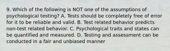 9. Which of the following is NOT one of the assumptions of psychological testing? A. Tests should be completely free of error for it to be reliable and valid. B. Test related behavior predicts non-test related behavior. C. Psychological traits and states can be quantified and measured. D. Testing and assessment can be conducted in a fair and unbiased manner