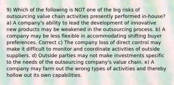 9) Which of the following is NOT one of the big risks of outsourcing value chain activities presently performed in-house? a) A company's ability to lead the development of innovative new products may be weakened in the outsourcing process. b) A company may be less flexible in accommodating shifting buyer preferences. Correct c) The company loss of direct control may make it difficult to monitor and coordinate activities of outside suppliers. d) Outside parties may not make investments specific to the needs of the outsourcing company's value chain. e) A company may farm out the wrong types of activities and thereby hollow out its own capabilities.