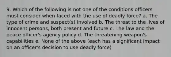 9. Which of the following is not one of the conditions officers must consider when faced with the use of deadly force? a. The type of crime and suspect(s) involved b. The threat to the lives of innocent persons, both present and future c. The law and the peace officer's agency policy d. The threatening weapon's capabilities e. None of the above (each has a significant impact on an officer's decision to use deadly force)