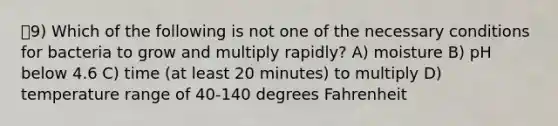 9) Which of the following is not one of the necessary conditions for bacteria to grow and multiply rapidly? A) moisture B) pH below 4.6 C) time (at least 20 minutes) to multiply D) temperature range of 40-140 degrees Fahrenheit