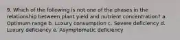 9. Which of the following is not one of the phases in the relationship between plant yield and nutrient concentration? a. Optimum range b. Luxury consumption c. Severe deficiency d. Luxury deficiency e. Asymptomatic deficiency