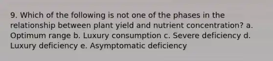 9. Which of the following is not one of the phases in the relationship between plant yield and nutrient concentration? a. Optimum range b. Luxury consumption c. Severe deficiency d. Luxury deficiency e. Asymptomatic deficiency