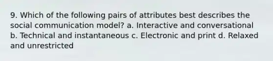 9. Which of the following pairs of attributes best describes the social communication model? a. Interactive and conversational b. Technical and instantaneous c. Electronic and print d. Relaxed and unrestricted