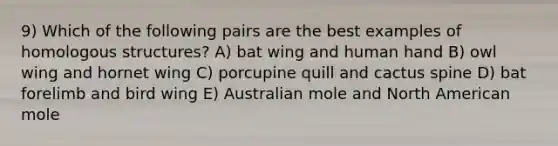 9) Which of the following pairs are the best examples of homologous structures? A) bat wing and human hand B) owl wing and hornet wing C) porcupine quill and cactus spine D) bat forelimb and bird wing E) Australian mole and North American mole